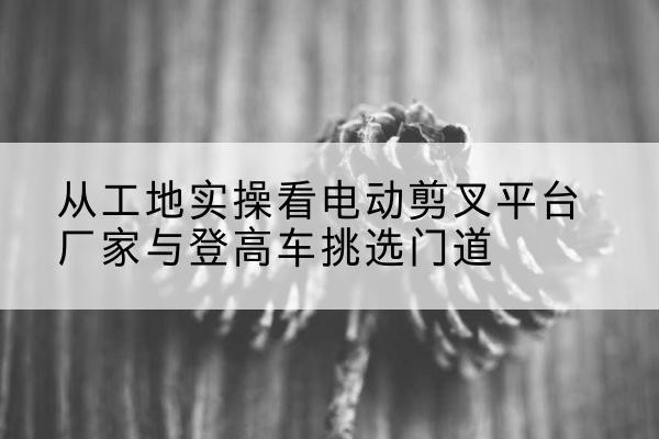 洛隆电动剪叉升降平台厂家-从工地实操看电动剪叉平台厂家与登高车挑选门道